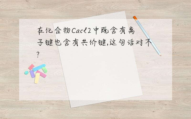 在化合物Cacl2中既含有离子键也含有共价键,这句话对不?