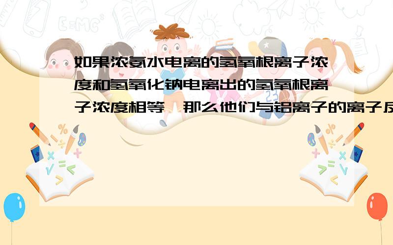 如果浓氨水电离的氢氧根离子浓度和氢氧化钠电离出的氢氧根离子浓度相等,那么他们与铝离子的离子反应相同吗