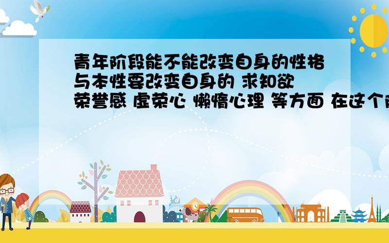 青年阶段能不能改变自身的性格与本性要改变自身的 求知欲 荣誉感 虚荣心 懒惰心理 等方面 在这个阶段有多难?能不能改变?请卓一详细回答.