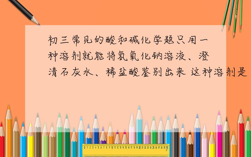 初三常见的酸和碱化学题只用一种溶剂就能将氢氧化钠溶液、澄清石灰水、稀盐酸鉴别出来 这种溶剂是（ ）A.氯化钡溶液 B.碳酸钠溶液 C.酚酞溶液 D.石蕊溶液