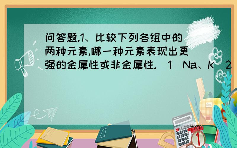 问答题.1、比较下列各组中的两种元素,哪一种元素表现出更强的金属性或非金属性.（1）Na、K（2）B、A...问答题.1、比较下列各组中的两种元素,哪一种元素表现出更强的金属性或非金属性.（1