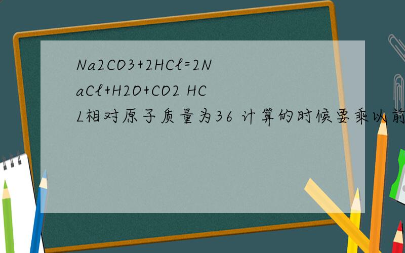 Na2CO3+2HCl=2NaCl+H2O+CO2 HCL相对原子质量为36 计算的时候要乘以前面的2吗