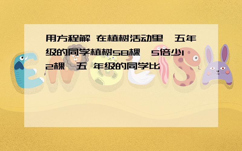 用方程解 在植树活动里,五年级的同学植树58棵,5倍少12棵,五 年级的同学比