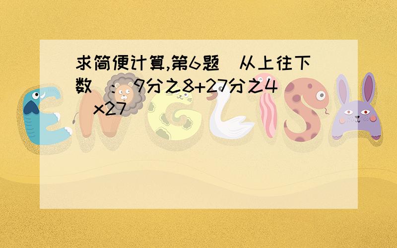 求简便计算,第6题(从上往下数):(9分之8+27分之4)x27