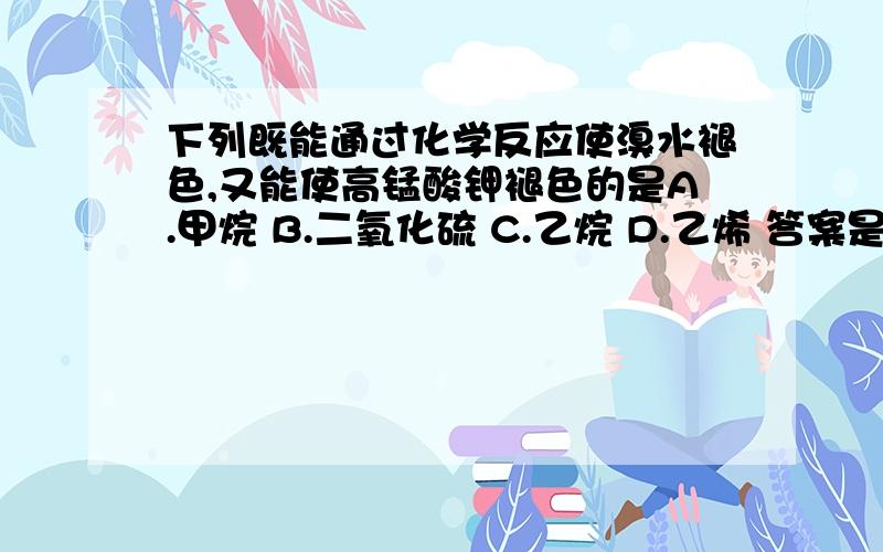 下列既能通过化学反应使溴水褪色,又能使高锰酸钾褪色的是A.甲烷 B.二氧化硫 C.乙烷 D.乙烯 答案是BD,