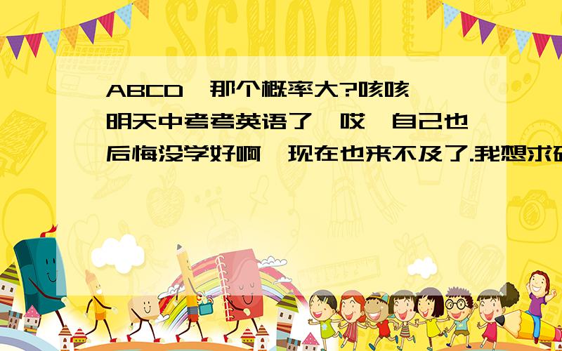 ABCD,那个概率大?咳咳,明天中考考英语了,哎,自己也后悔没学好啊,现在也来不及了.我想求研究中考试题的高人们,经过迩们多年的研究,究竟A,B,C,D那个概率大些.