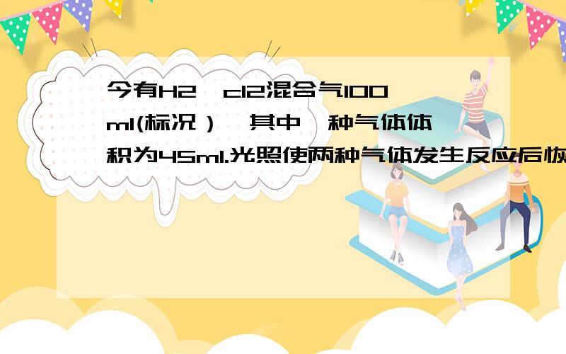 今有H2、cl2混合气100ml(标况）,其中一种气体体积为45ml.光照使两种气体发生反应后恢复到标况,并使剩余气体干燥后恢复到标况,气体体积为?为了说明反应后气体中H2或cl2有剩余,使气体通过10ml