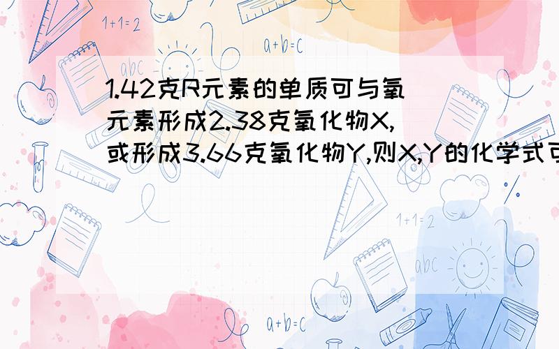 1.42克R元素的单质可与氧元素形成2.38克氧化物X,或形成3.66克氧化物Y,则X,Y的化学式可能为?还要原因哦-----