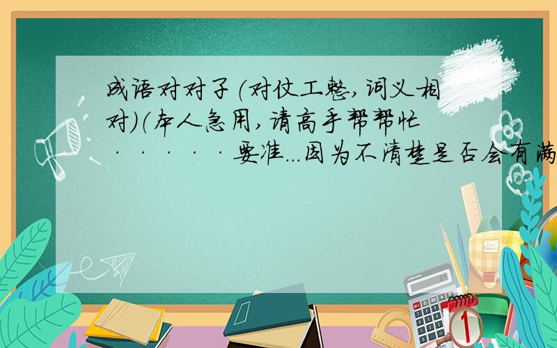 成语对对子（对仗工整,词义相对）（本人急用,请高手帮帮忙·····要准...因为不清楚是否会有满意的答案,所以只付出了比较保险的10分,如果有价值追加分,（有价值的至少追加40分,没有太