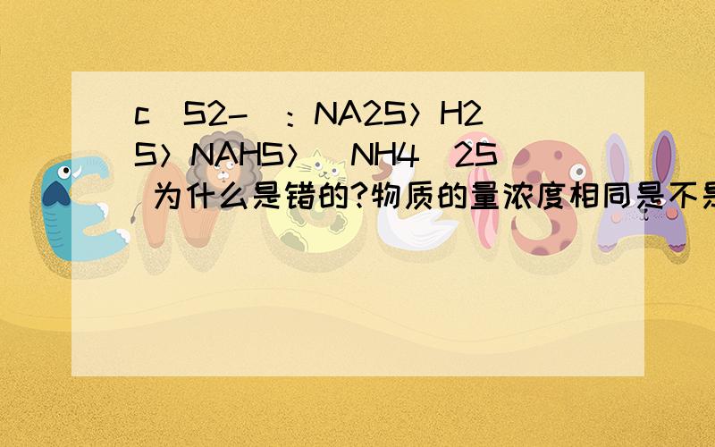 c(S2-)：NA2S＞H2S＞NAHS＞(NH4)2S 为什么是错的?物质的量浓度相同是不是NH4+水解产生的H+促进了S2-的水解?H2S和NAHS之间怎么比较?