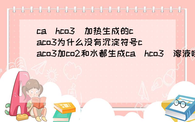 ca(hco3)加热生成的caco3为什么没有沉淀符号caco3加co2和水都生成ca(hco3)溶液哦,证明ca(hco3)是可溶的吧?那为什么加热ca(hco3)生成的caco3不要沉淀符号?