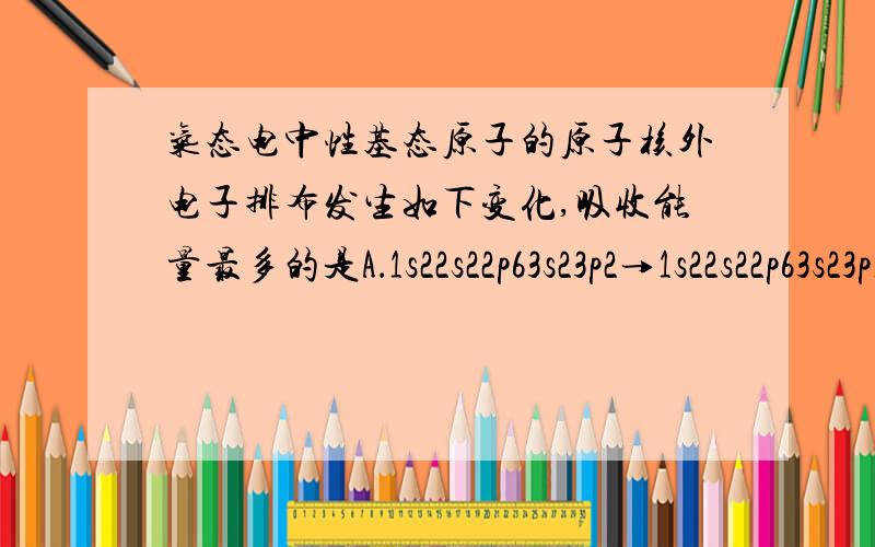 气态电中性基态原子的原子核外电子排布发生如下变化,吸收能量最多的是A．1s22s22p63s23p2→1s22s22p63s23p1 B．1s22s22p63s23p3→1s22s22p63s23p2C．1s22s22p63s23p4→1s22s22p63s23p3 D．1s22s22p63s23p64s24p2→1s22s22p63s2