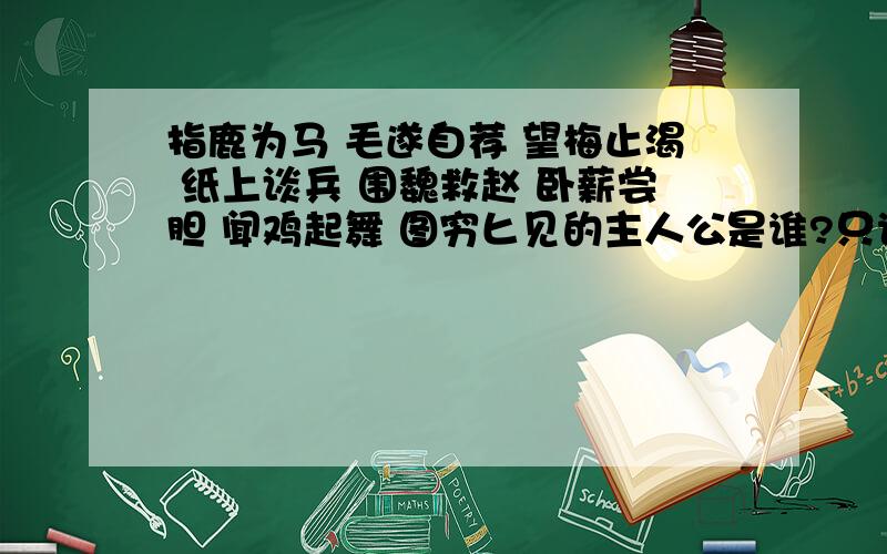 指鹿为马 毛遂自荐 望梅止渴 纸上谈兵 围魏救赵 卧薪尝胆 闻鸡起舞 图穷匕见的主人公是谁?只说一个重要的主人公,不要拉些故事进来.说主人公就行了,只说一个 一个