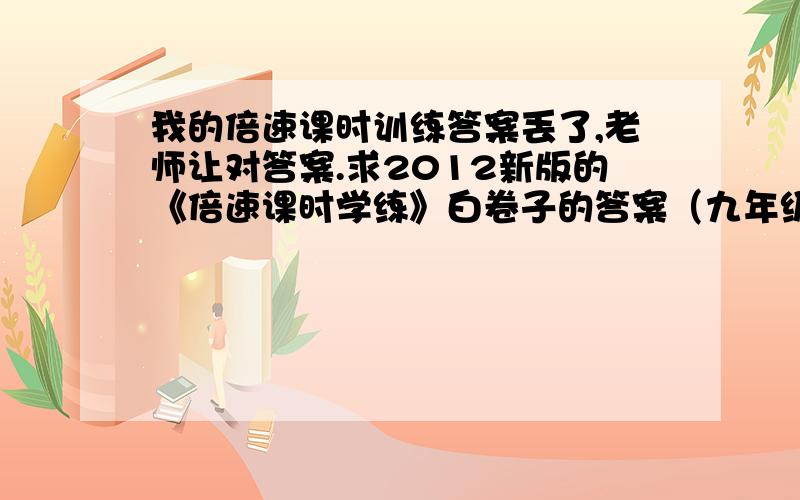 我的倍速课时训练答案丢了,老师让对答案.求2012新版的《倍速课时学练》白卷子的答案（九年级下）