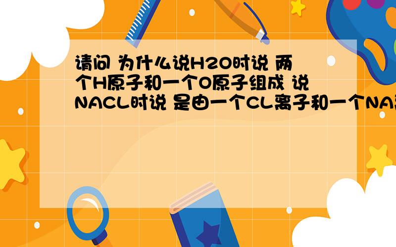 请问 为什么说H2O时说 两个H原子和一个O原子组成 说NACL时说 是由一个CL离子和一个NA离子组成的.