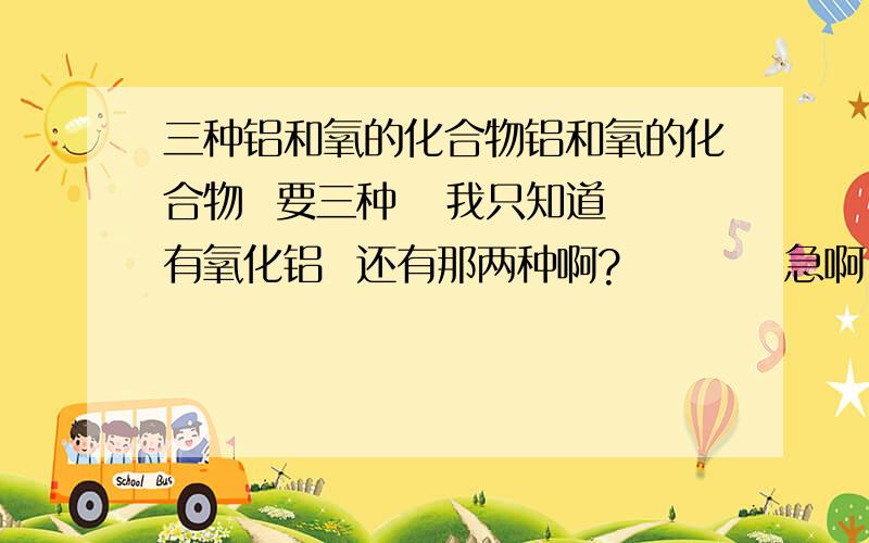 三种铝和氧的化合物铝和氧的化合物  要三种   我只知道有氧化铝  还有那两种啊?          急啊``````````