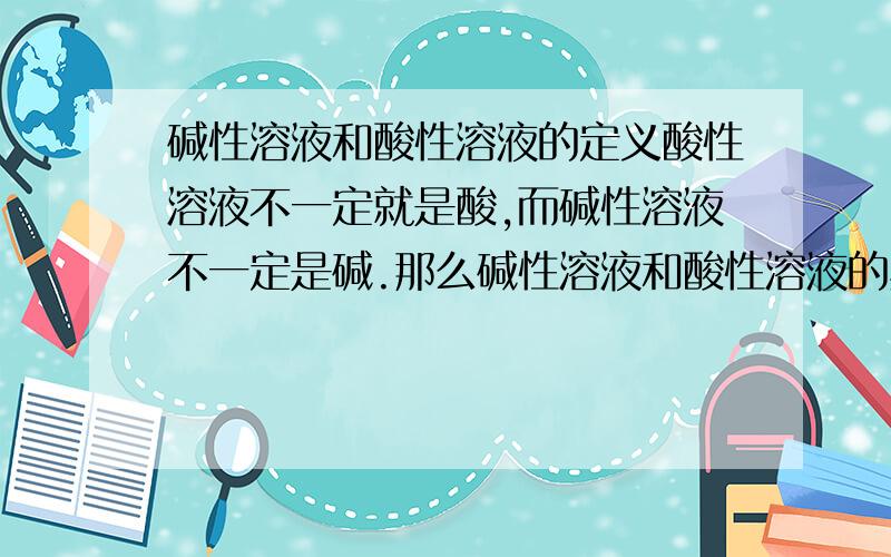 碱性溶液和酸性溶液的定义酸性溶液不一定就是酸,而碱性溶液不一定是碱.那么碱性溶液和酸性溶液的具体定义是什么列,最好举几个例子.在不知道PH的情况下判定             因为题目中一般不