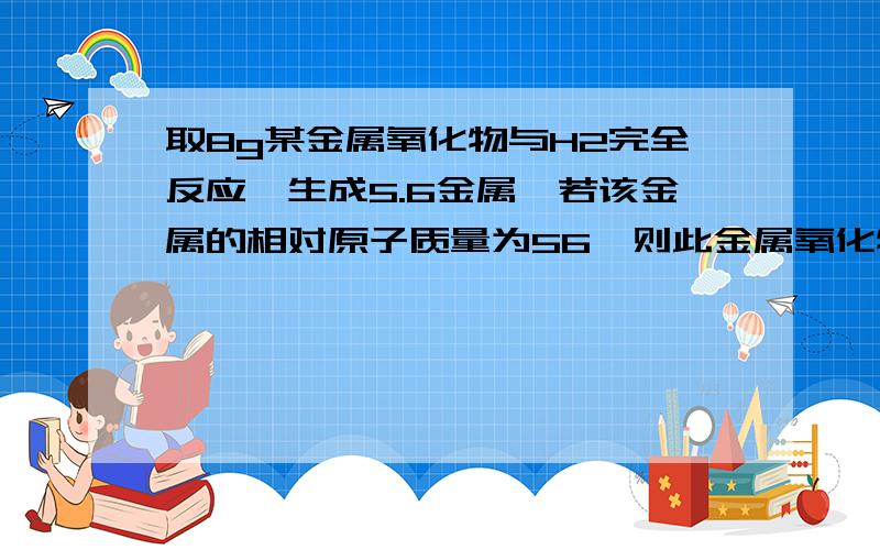 取8g某金属氧化物与H2完全反应,生成5.6金属,若该金属的相对原子质量为56,则此金属氧化物中该金属的化合价?