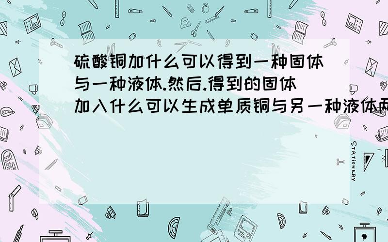 硫酸铜加什么可以得到一种固体与一种液体.然后.得到的固体加入什么可以生成单质铜与另一种液体两次生成的液体又可以生成硫酸亚铁.加入的2次物质各是什么?