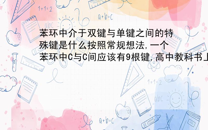 苯环中介于双键与单键之间的特殊键是什么按照常规想法,一个苯环中C与C间应该有9根键,高中教科书上画的图上,苯环上标了6根单键,3根双键;而又有说明:每个C上的键都相同,都是一种介于双键