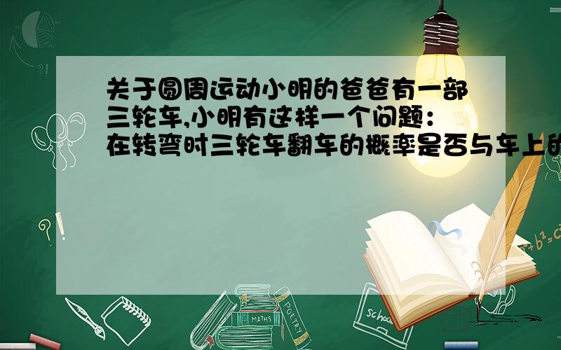 关于圆周运动小明的爸爸有一部三轮车,小明有这样一个问题：在转弯时三轮车翻车的概率是否与车上的重物与重物的位置有关?他进行了以下探究：翻车原因是摩擦力大小超过了向心力mv^2/R=F