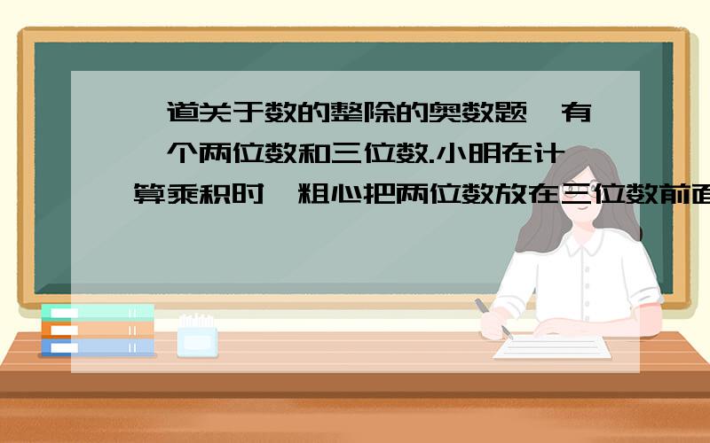 一道关于数的整除的奥数题,有一个两位数和三位数.小明在计算乘积时一粗心把两位数放在三位数前面,形成了一个五位数.这个五位数刚好是正确乘积的九倍.求正确乘积是多少?