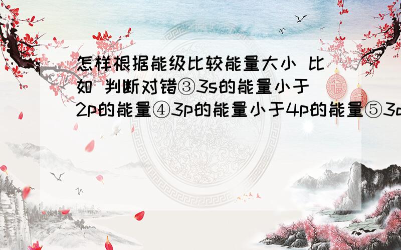 怎样根据能级比较能量大小 比如 判断对错③3s的能量小于2p的能量④3p的能量小于4p的能量⑤3d怎样根据能级比较能量大小比如 判断对错③3s的能量小于2p的能量④3p的能量小于4p的能量⑤3d的