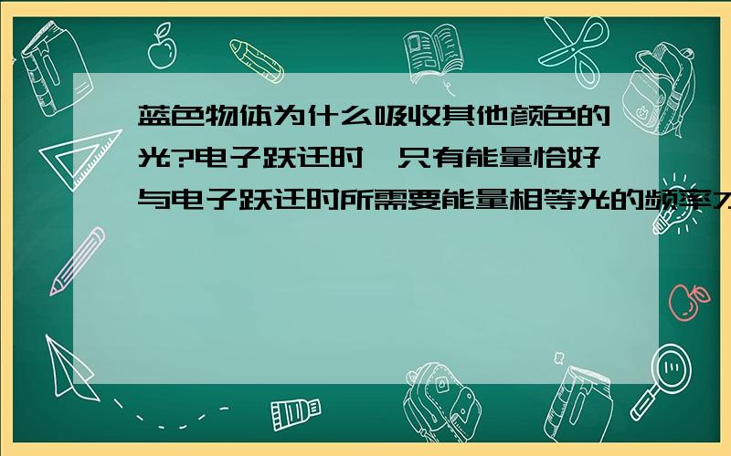 蓝色物体为什么吸收其他颜色的光?电子跃迁时,只有能量恰好与电子跃迁时所需要能量相等光的频率才能引起电子跃迁,根据E=hν,白光照射时,物体先吸收颜色（能量、频率）相同的光用于电子