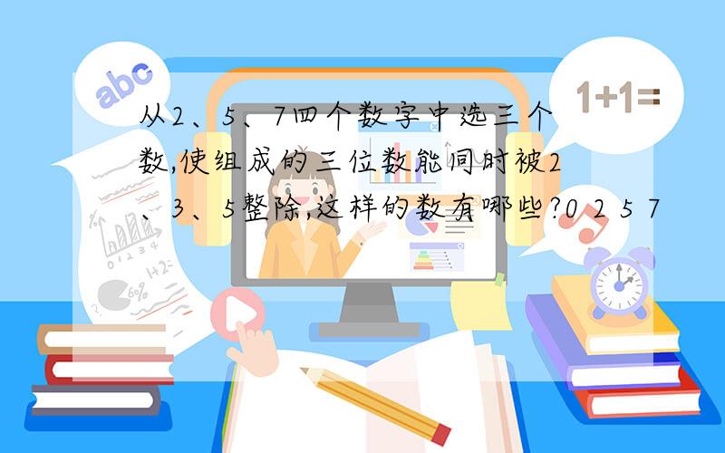 从2、5、7四个数字中选三个数,使组成的三位数能同时被2、3、5整除,这样的数有哪些?0 2 5 7