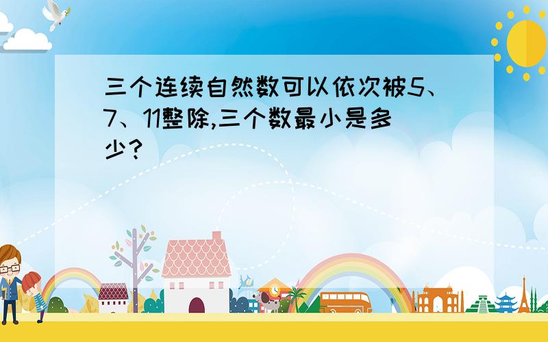 三个连续自然数可以依次被5、7、11整除,三个数最小是多少?