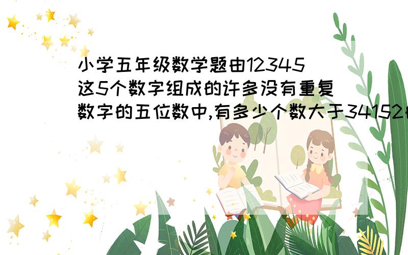 小学五年级数学题由12345这5个数字组成的许多没有重复数字的五位数中,有多少个数大于34152由1、2、3、4、5这5个数字组成的许多没有重复数字的五位数中.有多少个数大于34152?4.小马虎给5位朋