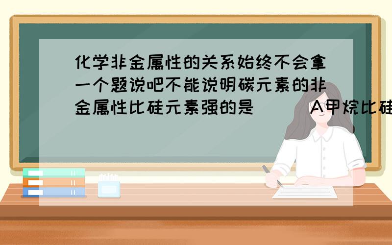 化学非金属性的关系始终不会拿一个题说吧不能说明碳元素的非金属性比硅元素强的是 （ ）A甲烷比硅化氢稳定B硅酸钠溶液的碱性比碳酸钠溶液的碱性强C碳酸与硅酸钠溶液反应生成原硅酸D