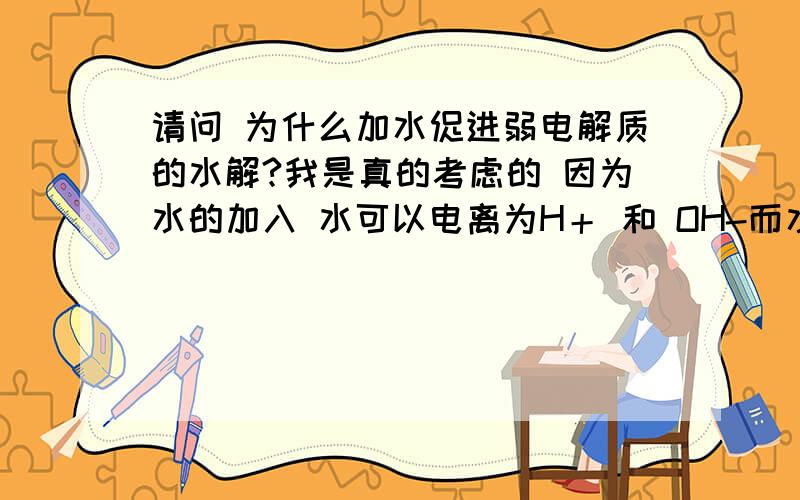 请问 为什么加水促进弱电解质的水解?我是真的考虑的 因为水的加入 水可以电离为H＋ 和 OH-而水里的OH-和弱酸里电离出来的氢离子累加 根据勒夏特列原理 减少了氢离子 反应向促进电离方向