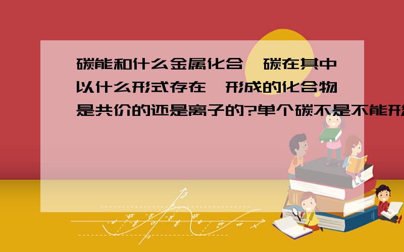 碳能和什么金属化合,碳在其中以什么形式存在,形成的化合物是共价的还是离子的?单个碳不是不能形成离子吗？那Al4C3中的碳又是怎么回事？