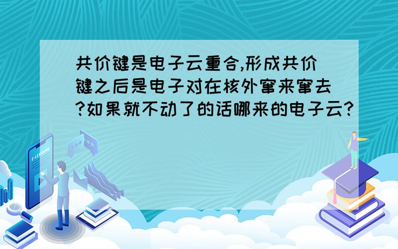 共价键是电子云重合,形成共价键之后是电子对在核外窜来窜去?如果就不动了的话哪来的电子云?