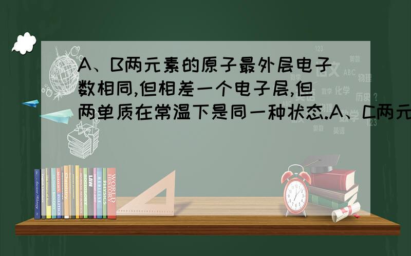 A、B两元素的原子最外层电子数相同,但相差一个电子层,但两单质在常温下是同一种状态.A、C两元素位于周ABC各是什么?A、B最高价氧化物水化物中酸性较强的是?A、B两元素的原子最外层电子数