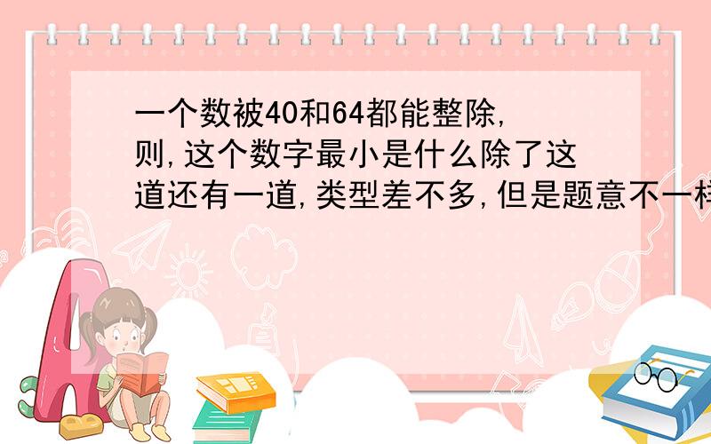 一个数被40和64都能整除,则,这个数字最小是什么除了这道还有一道,类型差不多,但是题意不一样：用一个数去除40和64都能整除,则,这个数最大是多少,（要思路和过程,