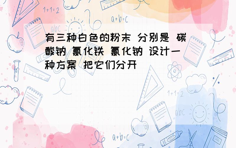 有三种白色的粉末 分别是 碳酸钠 氯化铁 氯化钠 设计一种方案 把它们分开