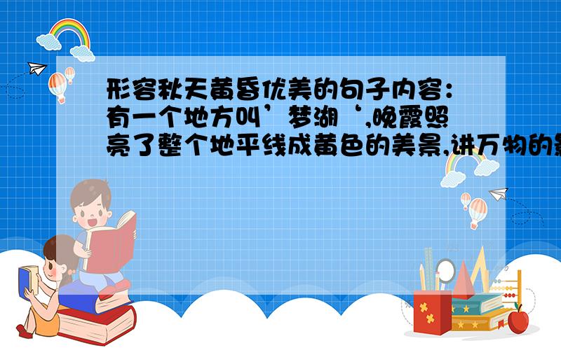 形容秋天黄昏优美的句子内容：有一个地方叫’梦湖‘,晚霞照亮了整个地平线成黄色的美景,讲万物的影子啦的好长很长.50字或者120字