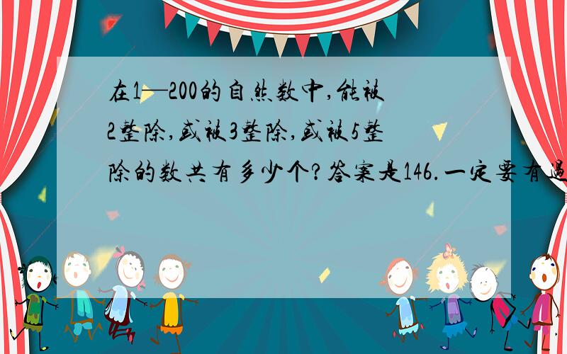 在1—200的自然数中,能被2整除,或被3整除,或被5整除的数共有多少个?答案是146.一定要有过程!今天就要!急