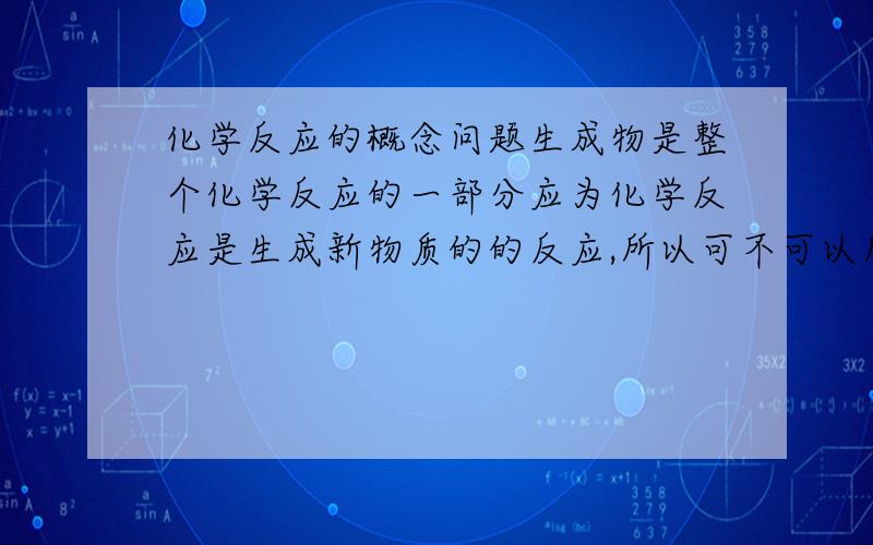 化学反应的概念问题生成物是整个化学反应的一部分应为化学反应是生成新物质的的反应,所以可不可以所生成物的物质,我之所以这样问是因为离子反应的定义是有离子参加的反应,在这里参