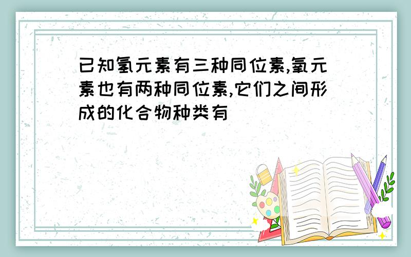 已知氢元素有三种同位素,氧元素也有两种同位素,它们之间形成的化合物种类有