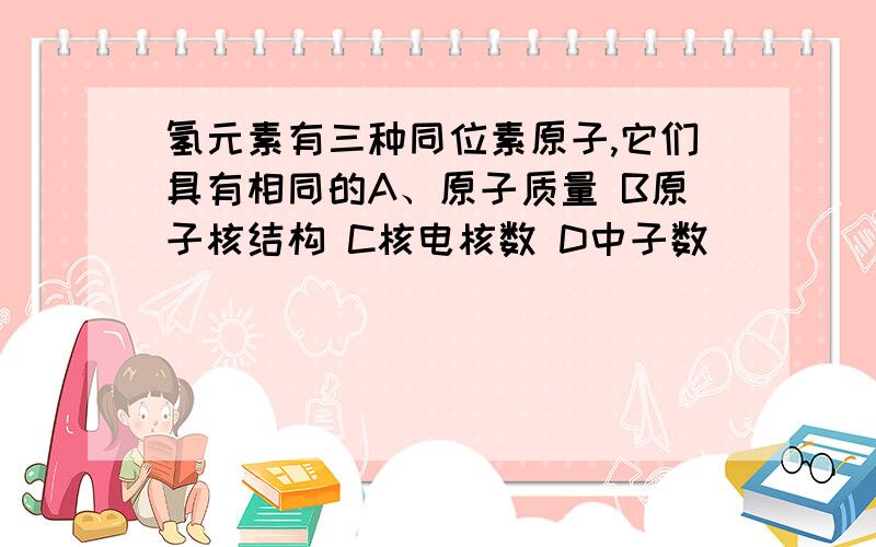 氢元素有三种同位素原子,它们具有相同的A、原子质量 B原子核结构 C核电核数 D中子数