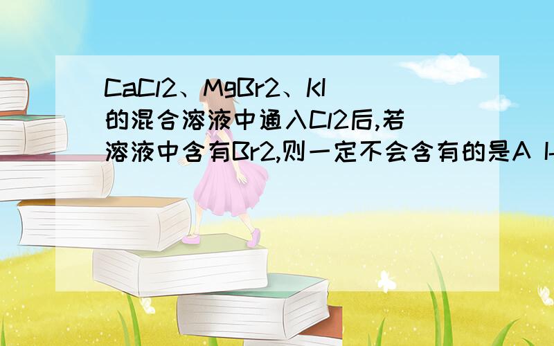 CaCl2、MgBr2、KI的混合溶液中通入Cl2后,若溶液中含有Br2,则一定不会含有的是A I-B Br2C Br-D Cl-请说明为什么一定不会含有,A 是碘的阴离子