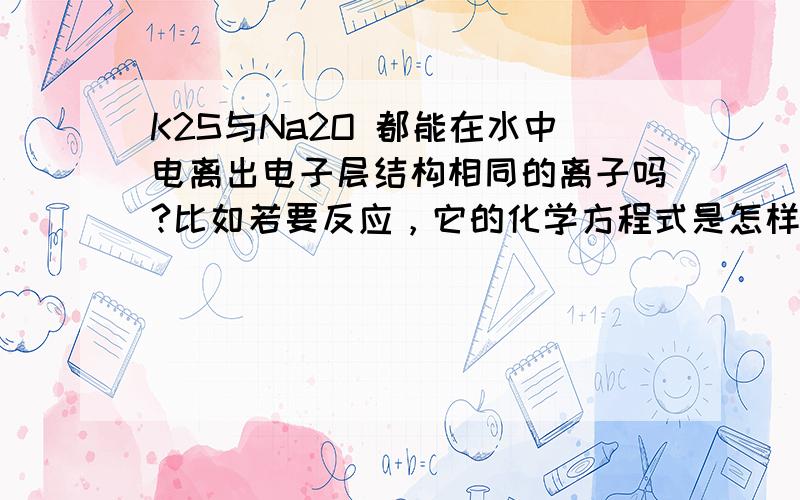 K2S与Na2O 都能在水中电离出电子层结构相同的离子吗?比如若要反应，它的化学方程式是怎样的？