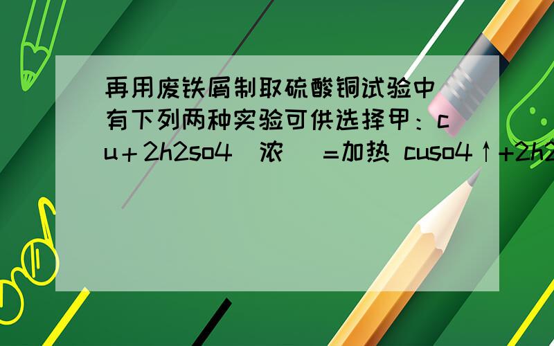 再用废铁屑制取硫酸铜试验中 有下列两种实验可供选择甲：cu＋2h2so4（浓） =加热 cuso4↑+2h2o已：2cu+o2=加热2cuo cuo﹢h2so4=cuso4+h2o通过计算 哪种方案最好请说明理由?