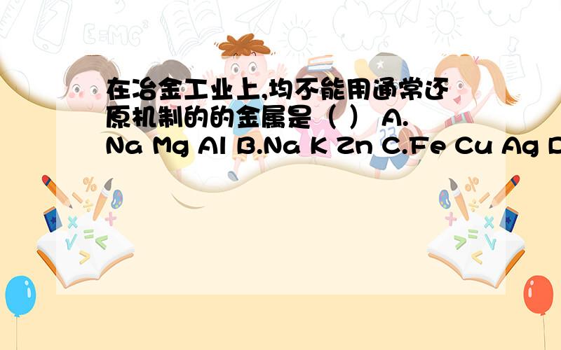 在冶金工业上,均不能用通常还原机制的的金属是（ ） A.Na Mg Al B.Na K Zn C.Fe Cu Ag D.Na Ca K老师说答案选A   我也不知道是否正确 想听听你的意见!