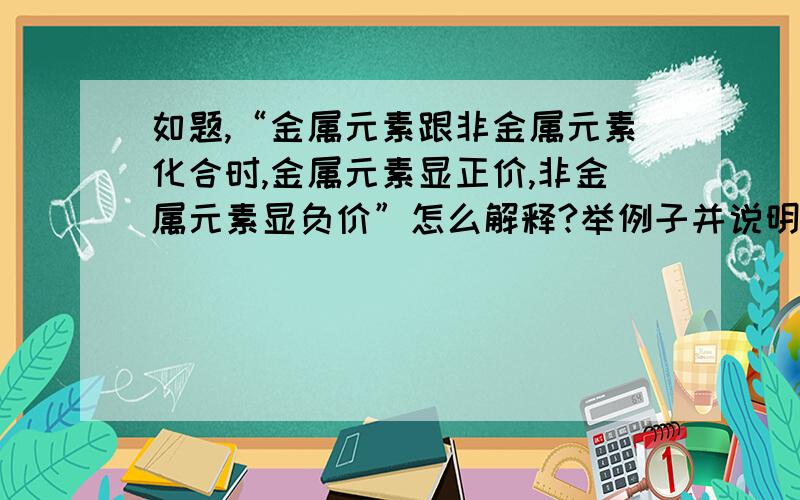 如题,“金属元素跟非金属元素化合时,金属元素显正价,非金属元素显负价”怎么解释?举例子并说明解释