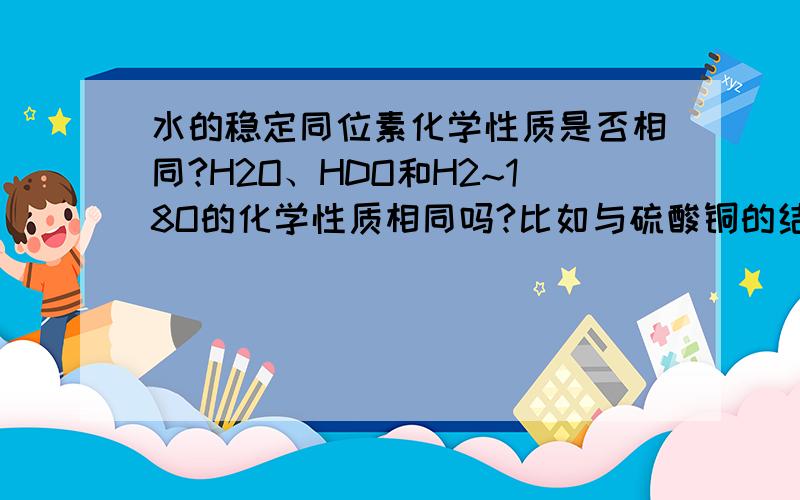 水的稳定同位素化学性质是否相同?H2O、HDO和H2~18O的化学性质相同吗?比如与硫酸铜的结合，那种形式的水更容易和硫酸铜结合，或更容易从胆矾中分解出来？分解的温度有无区别？