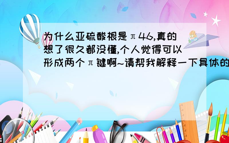 为什么亚硫酸根是π46,真的想了很久都没懂,个人觉得可以形成两个π键啊~请帮我解释一下具体的电子分配方式～,我知道大pi键的那些定义什么的，但是我搞不懂他那些电子是怎么回事的说～